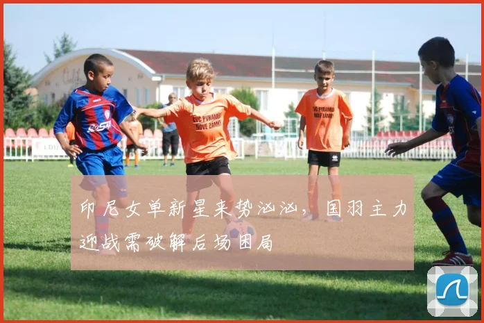印尼女单新星来势汹汹，国羽主力迎战需破解后场困局