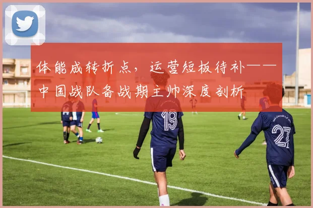体能成转折点，运营短板待补——中国战队备战期主帅深度剖析