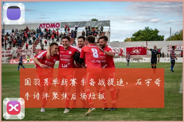 国羽男单新赛季备战提速，石宇奇李诗沣聚焦后场短板