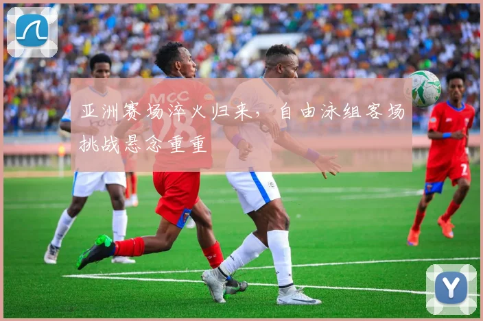 亚洲赛场淬火归来，自由泳组客场挑战悬念重重