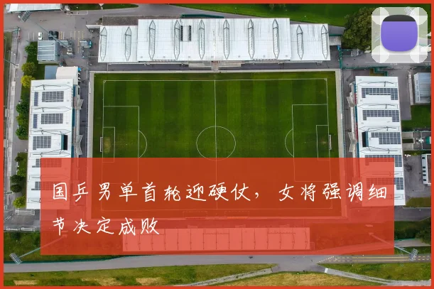 国乒男单首轮迎硬仗，女将强调细节决定成败