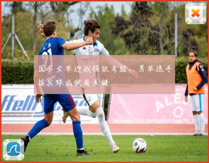 国乒女单迎战强敌考验，男单选手接发球成破局关键