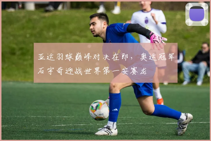 亚运羽球巅峰对决在即，奥运冠军石宇奇迎战世界第一安赛龙