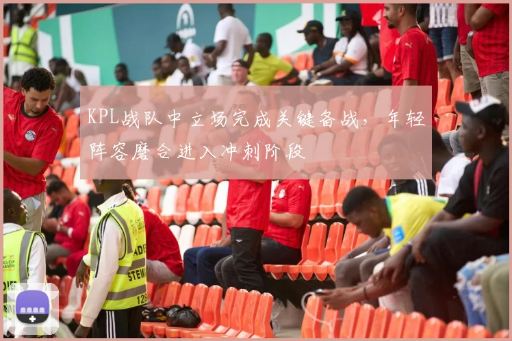 KPL战队中立场完成关键备战，年轻阵容磨合进入冲刺阶段