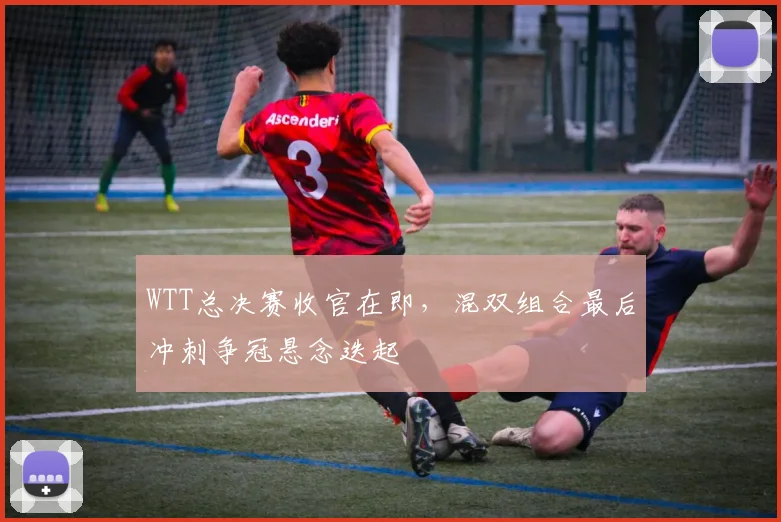 WTT总决赛收官在即，混双组合最后冲刺争冠悬念迭起