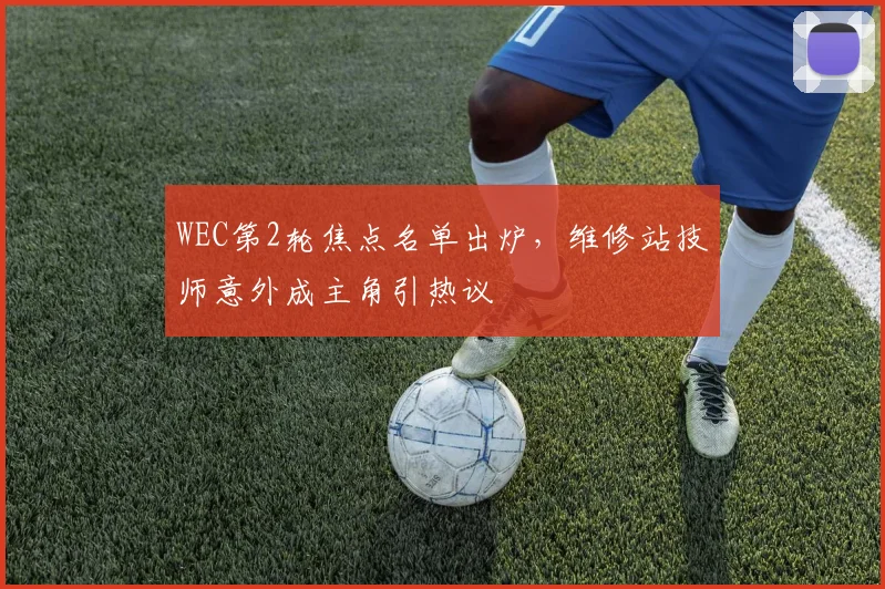 WEC第2轮焦点名单出炉，维修站技师意外成主角引热议