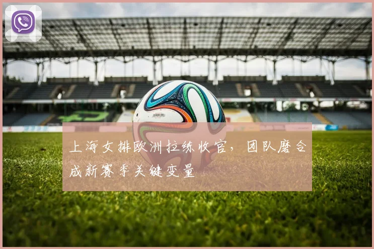 上海女排欧洲拉练收官，团队磨合成新赛季关键变量