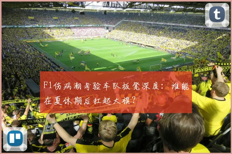 F1伤病潮考验车队板凳深度：谁能在夏休期后扛起大旗？