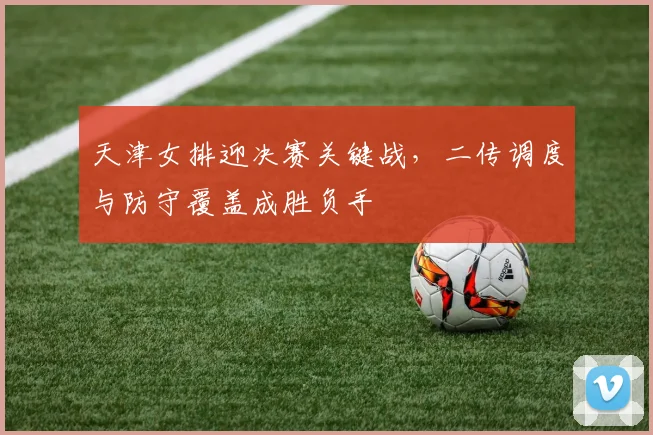 天津女排迎决赛关键战，二传调度与防守覆盖成胜负手