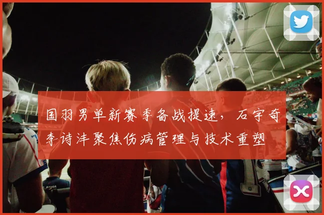 国羽男单新赛季备战提速，石宇奇李诗沣聚焦伤病管理与技术重塑