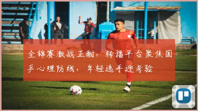 全锦赛激战正酣，转播平台聚焦国乒心理防线，年轻选手迎考验