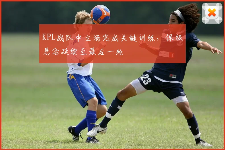 KPL战队中立场完成关键训练，保级悬念延续至最后一轮