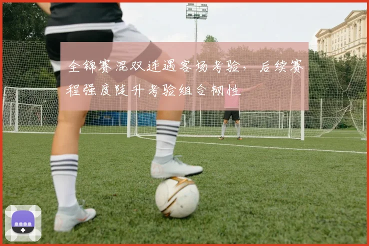 全锦赛混双连遇客场考验，后续赛程强度陡升考验组合韧性