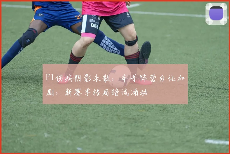 F1伤病阴影未散，车手阵营分化加剧，新赛季格局暗流涌动