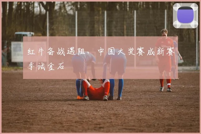 红牛备战遇阻，中国大奖赛成新赛季试金石