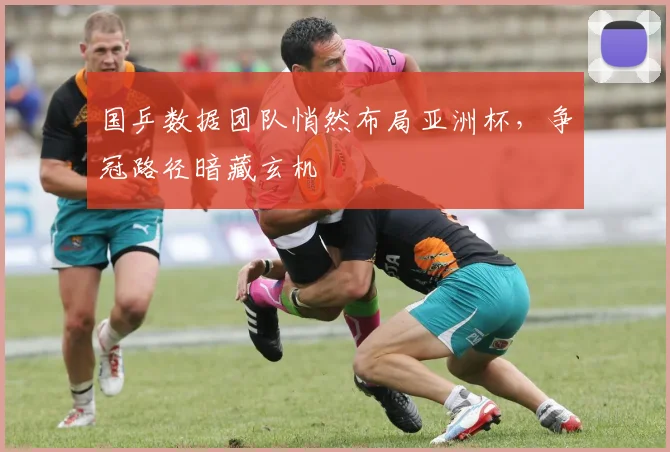 国乒数据团队悄然布局亚洲杯，争冠路径暗藏玄机