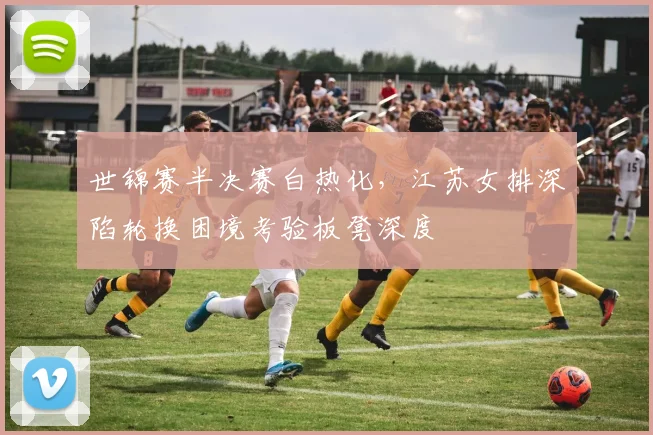世锦赛半决赛白热化，江苏女排深陷轮换困境考验板凳深度