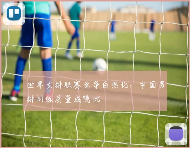 世界女排联赛竞争白热化，中国男排训练质量成隐忧