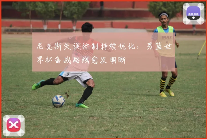 尼克斯失误控制持续优化，男篮世界杯备战路线愈发明晰