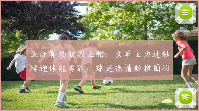 亚洲赛场激战正酣，女单主力连轴转迎体能考验，球迷热情助推国羽前行