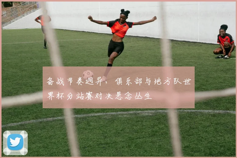 备战节奏迥异，俱乐部与地方队世界杯分站赛对决悬念丛生