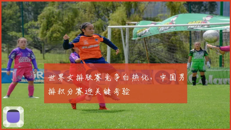 世界女排联赛竞争白热化，中国男排积分赛迎关键考验
