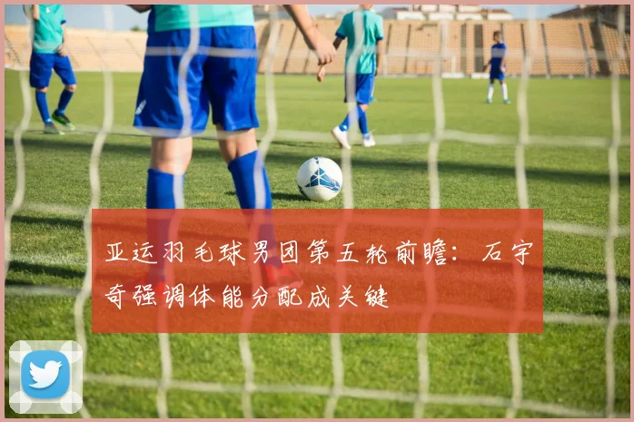 亚运羽毛球男团第五轮前瞻：石宇奇强调体能分配成关键