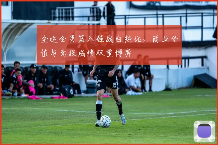 全运会男篮八强战白热化，商业价值与竞技成绩双重博弈