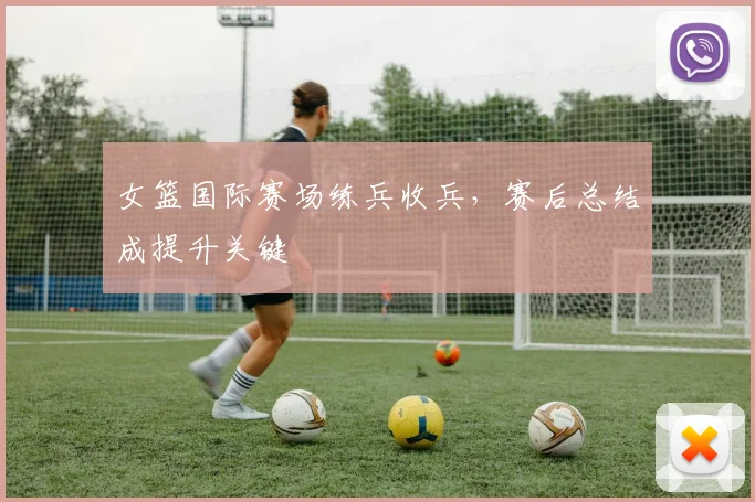 女篮国际赛场练兵收兵，赛后总结成提升关键