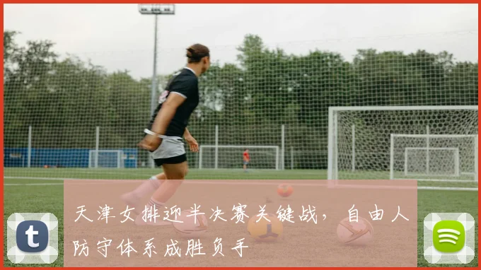 天津女排迎半决赛关键战，自由人防守体系成胜负手