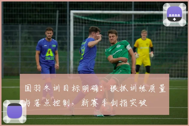 国羽冬训目标明确：狠抓训练质量与落点控制，新赛季剑指突破