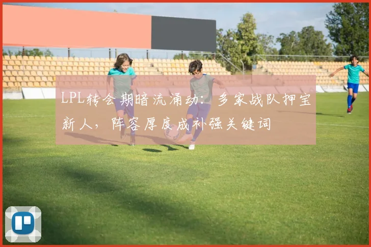 LPL转会期暗流涌动：多家战队押宝新人，阵容厚度成补强关键词