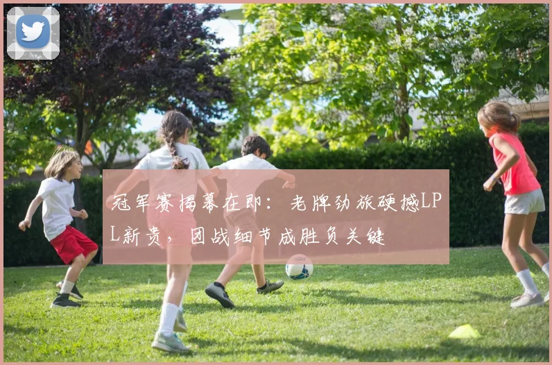 冠军赛揭幕在即：老牌劲旅硬撼LPL新贵，团战细节成胜负关键
